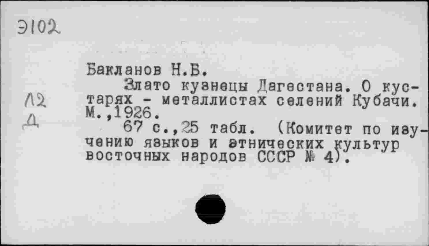 ﻿эюх
А
Бакланов И.Б.
Злато кузнецы Дагестана. О кустарях - металлистах селений Кубачи. М.,1926.
67 с.,25 табл. (Комитет по иву чению языков и этнических культур восточных народов СССР № 4).